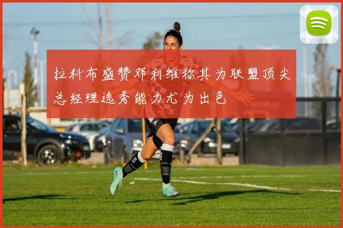 拉科布盛赞邓利维称其为联盟顶尖总经理选秀能力尤为出色